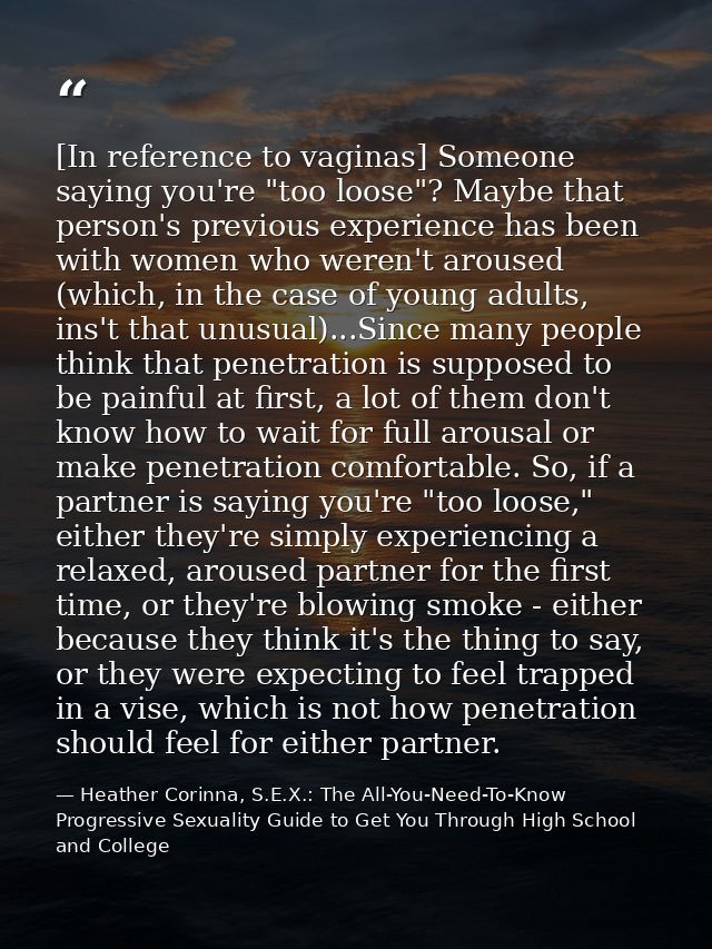[In reference to vaginas] Someone saying you're "too loose"? Maybe that person's previous experience has been with women — Heather Corinna, S.E.X.: The All-You-Need-To-Know Progressive Sexuality Guide to Get You Through High School and College
