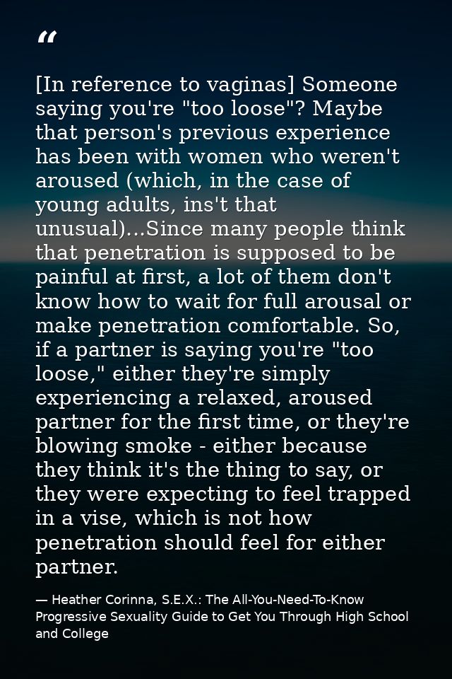 [In reference to vaginas] Someone saying you're "too loose"? Maybe that person's previous experience has been with women — Heather Corinna, S.E.X.: The All-You-Need-To-Know Progressive Sexuality Guide to Get You Through High School and College