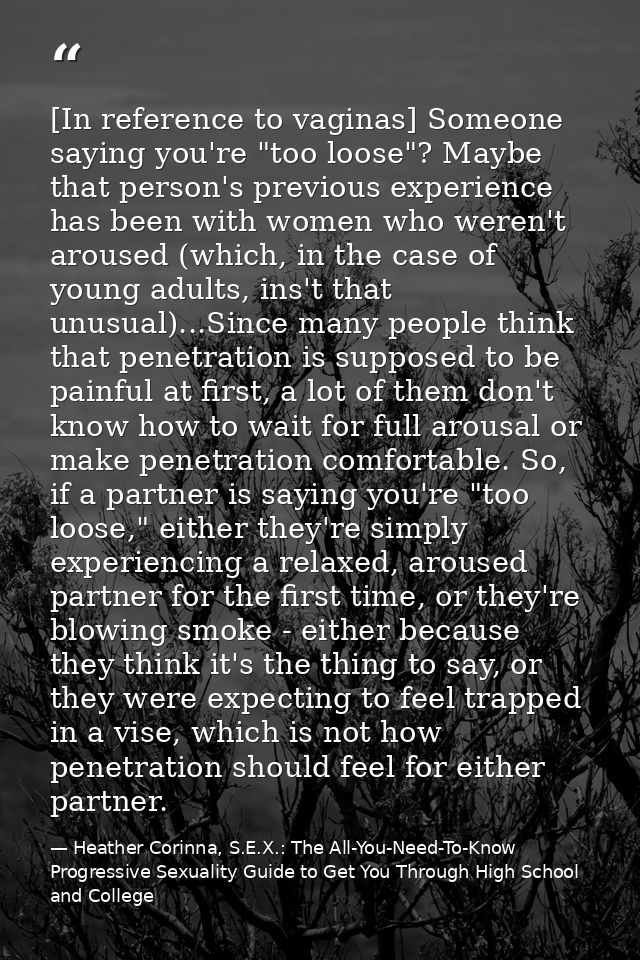 [In reference to vaginas] Someone saying you're "too loose"? Maybe that person's previous experience has been with women — Heather Corinna, S.E.X.: The All-You-Need-To-Know Progressive Sexuality Guide to Get You Through High School and College