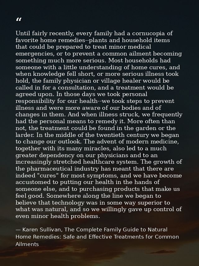 Until fairly recently, every family had a cornucopia of favorite home remedies--plants and household items that could be — Karen Sullivan, The Complete Family Guide to Natural Home Remedies: Safe and Effective Treatments for Common Ailments