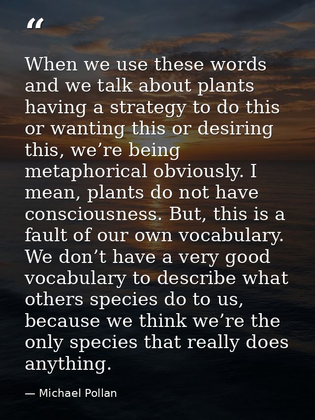 When we use these words and we talk about plants having a strategy to do this or wanting this or desiring this, we’re be — Michael Pollan