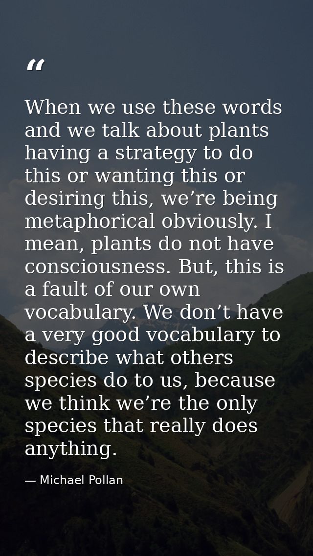 When we use these words and we talk about plants having a strategy to do this or wanting this or desiring this, we’re be — Michael Pollan