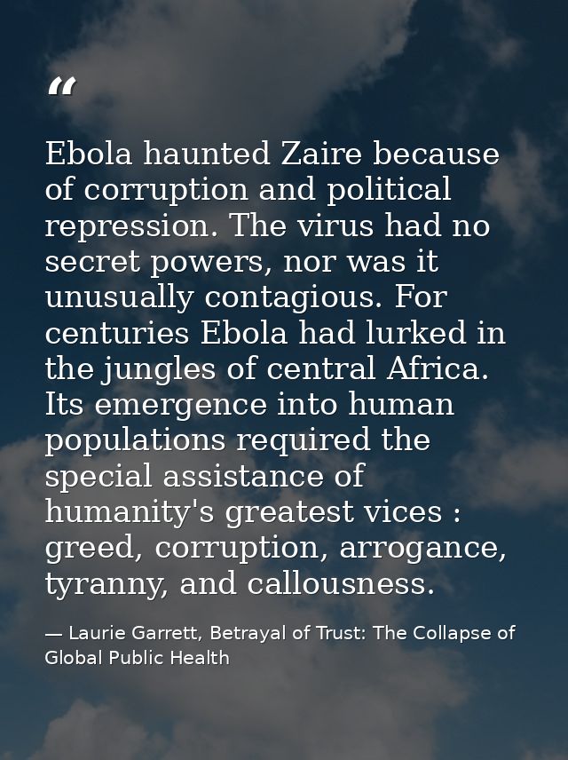 Ebola haunted Zaire because of corruption and political repression. The virus had no secret powers, nor was it unusually — Laurie Garrett, Betrayal of Trust: The Collapse of Global Public Health