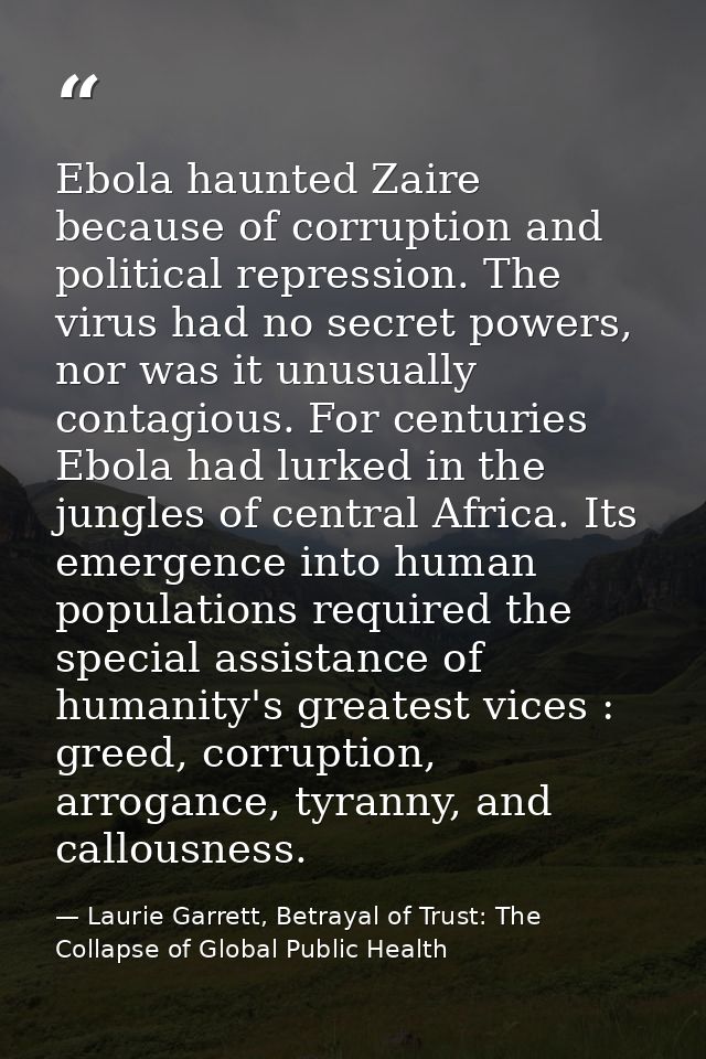 Ebola haunted Zaire because of corruption and political repression. The virus had no secret powers, nor was it unusually — Laurie Garrett, Betrayal of Trust: The Collapse of Global Public Health