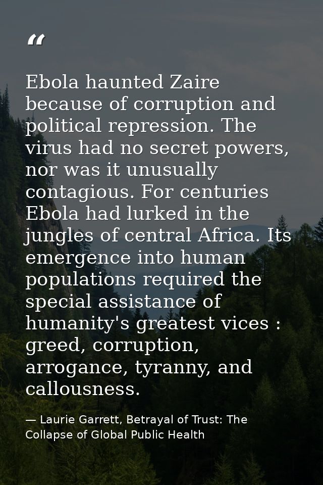 Ebola haunted Zaire because of corruption and political repression. The virus had no secret powers, nor was it unusually — Laurie Garrett, Betrayal of Trust: The Collapse of Global Public Health