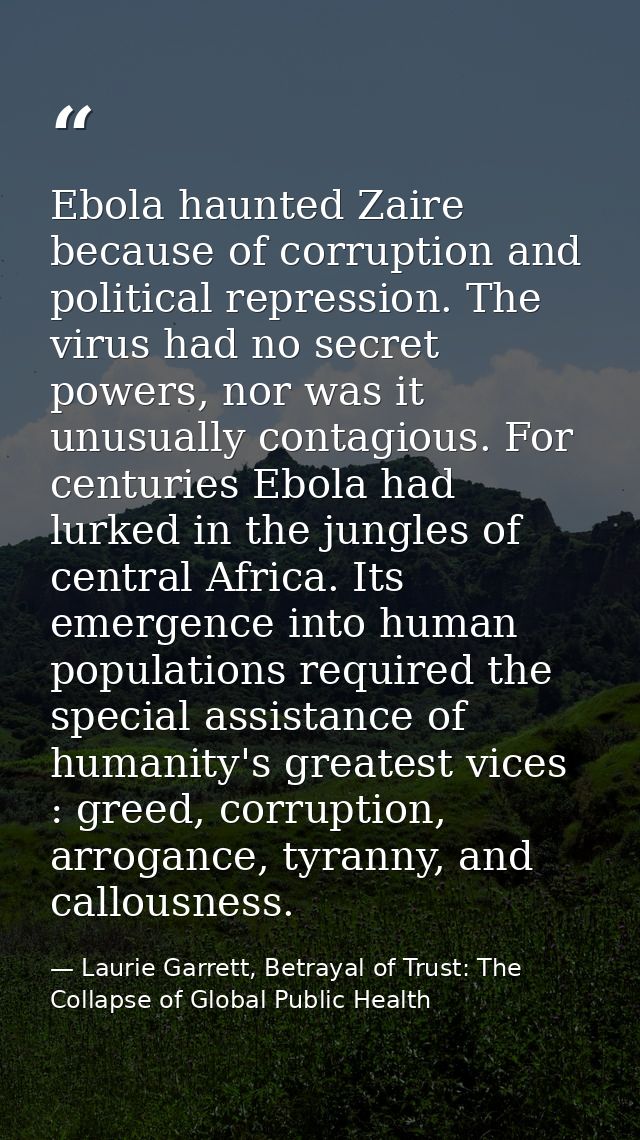 Ebola haunted Zaire because of corruption and political repression. The virus had no secret powers, nor was it unusually — Laurie Garrett, Betrayal of Trust: The Collapse of Global Public Health