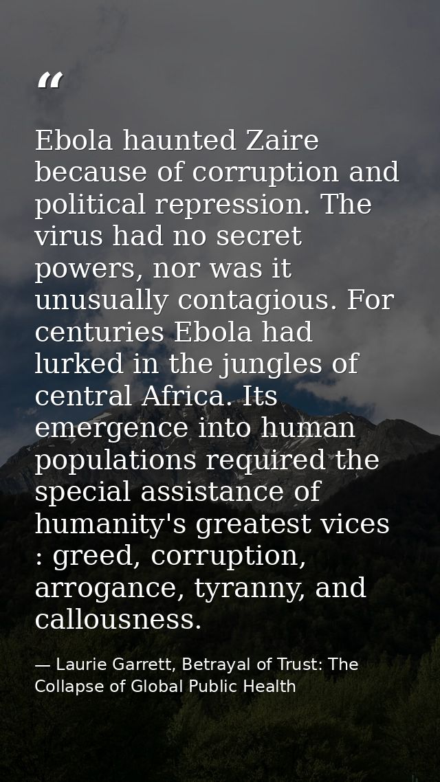 Ebola haunted Zaire because of corruption and political repression. The virus had no secret powers, nor was it unusually — Laurie Garrett, Betrayal of Trust: The Collapse of Global Public Health