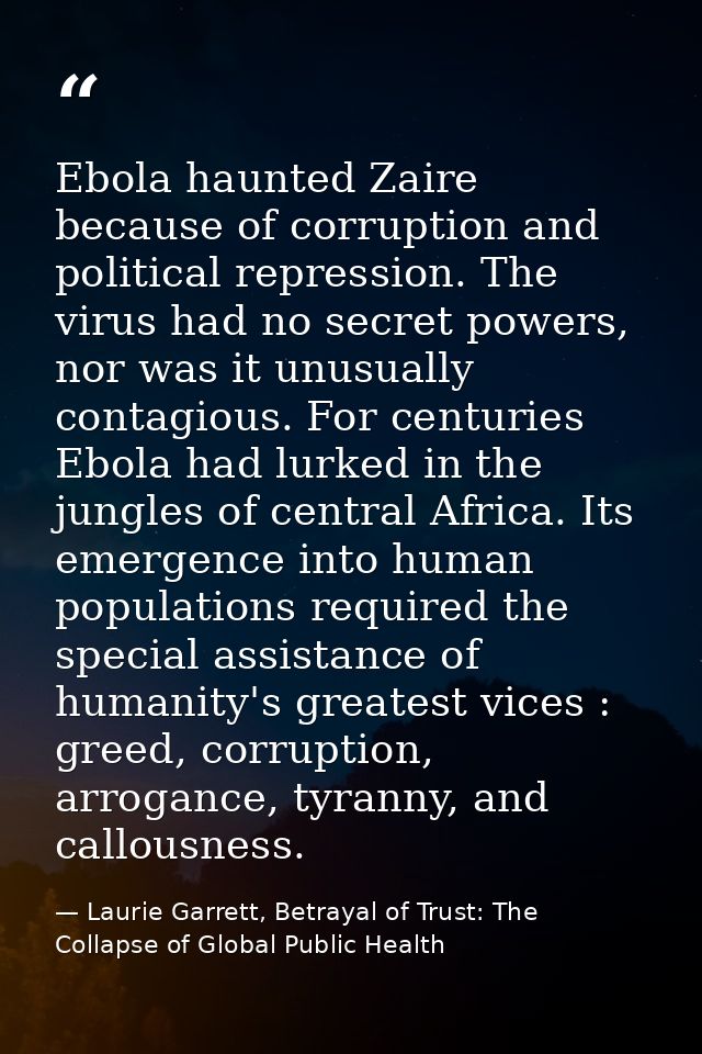 Ebola haunted Zaire because of corruption and political repression. The virus had no secret powers, nor was it unusually — Laurie Garrett, Betrayal of Trust: The Collapse of Global Public Health