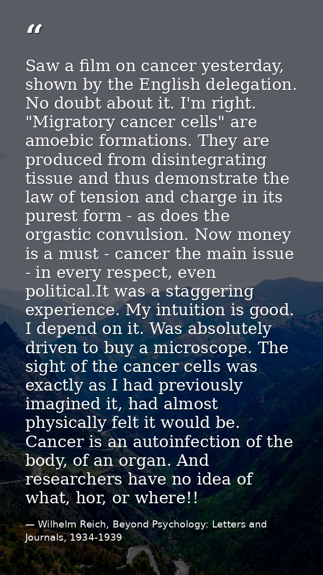 Saw a film on cancer yesterday, shown by the English delegation. No doubt about it. I'm right. "Migratory cancer cells"  — Wilhelm Reich, Beyond Psychology: Letters and Journals, 1934-1939