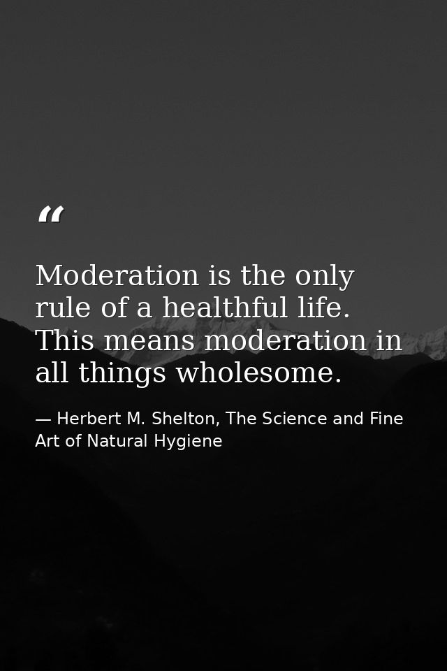 Moderation is the only rule of a healthful life. This means moderation in all things wholesome. — Herbert M. Shelton, The Science and Fine Art of Natural Hygiene
