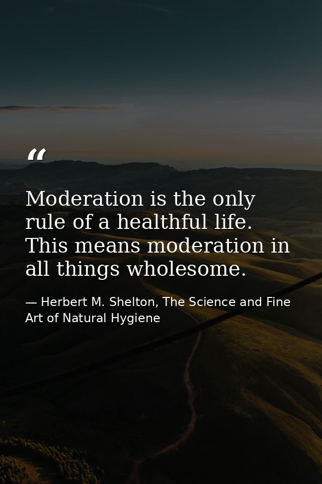 Moderation is the only rule of a healthful life. This means moderation in all things wholesome. — Herbert M. Shelton, The Science and Fine Art of Natural Hygiene