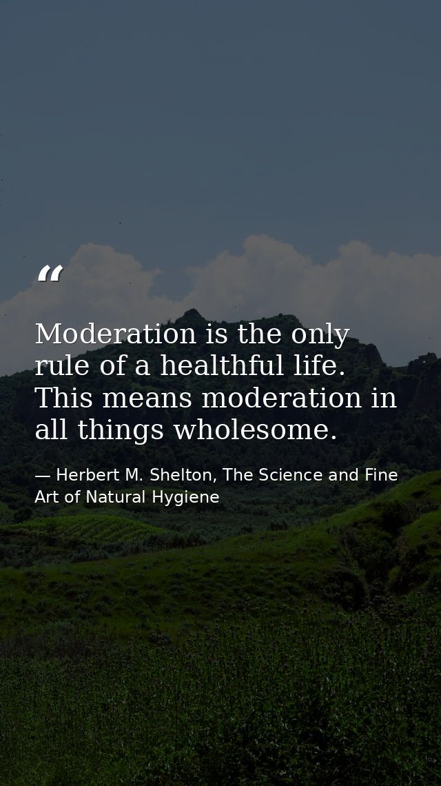 Moderation is the only rule of a healthful life. This means moderation in all things wholesome. — Herbert M. Shelton, The Science and Fine Art of Natural Hygiene