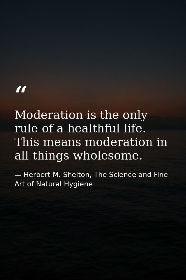 Moderation is the only rule of a healthful life. This means moderation in all things wholesome. — Herbert M. Shelton, The Science and Fine Art of Natural Hygiene