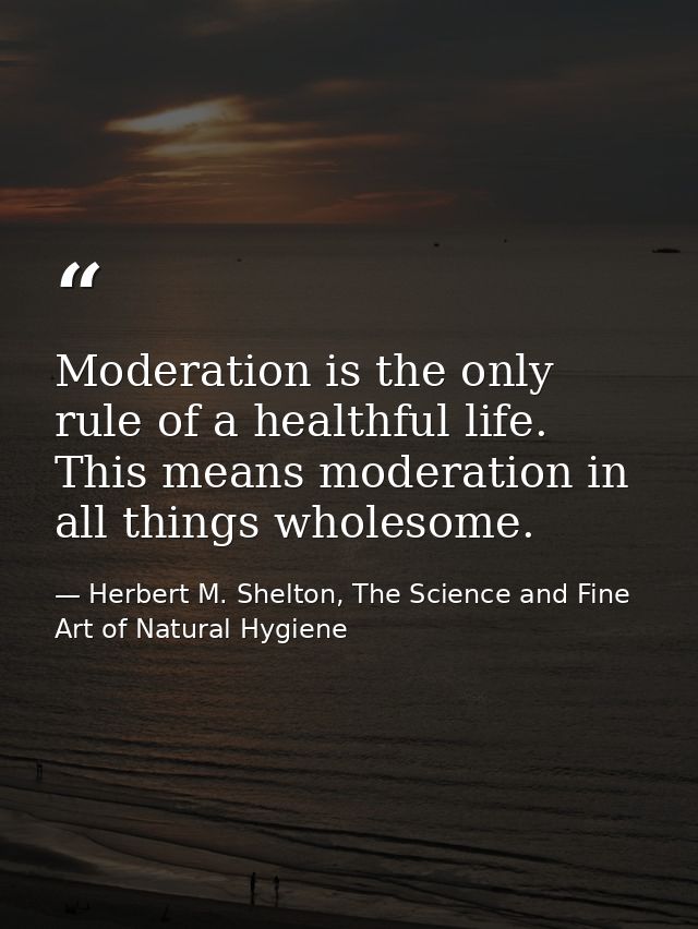 Moderation is the only rule of a healthful life. This means moderation in all things wholesome. — Herbert M. Shelton, The Science and Fine Art of Natural Hygiene