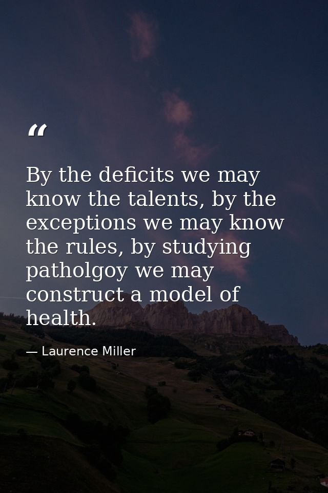 By the deficits we may know the talents, by the exceptions we may know the rules, by studying patholgoy we may construct — Laurence Miller