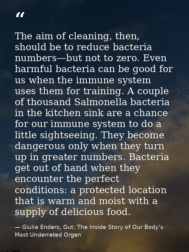 The aim of cleaning, then, should be to reduce bacteria numbers—but not to zero. Even harmful bacteria can be good for u — Giulia Enders, Gut: The Inside Story of Our Body’s Most Underrated Organ