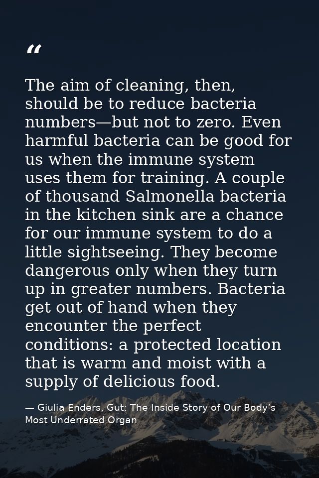The aim of cleaning, then, should be to reduce bacteria numbers—but not to zero. Even harmful bacteria can be good for u — Giulia Enders, Gut: The Inside Story of Our Body’s Most Underrated Organ