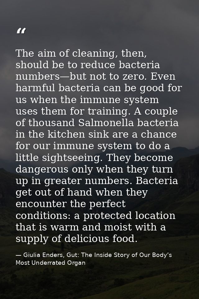 The aim of cleaning, then, should be to reduce bacteria numbers—but not to zero. Even harmful bacteria can be good for u — Giulia Enders, Gut: The Inside Story of Our Body’s Most Underrated Organ