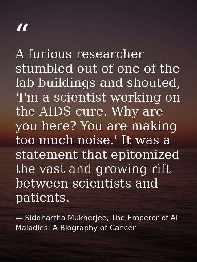 A furious researcher stumbled out of one of the lab buildings and shouted, 'I'm a scientist working on the AIDS cure. Wh — Siddhartha Mukherjee, The Emperor of All Maladies: A Biography of Cancer