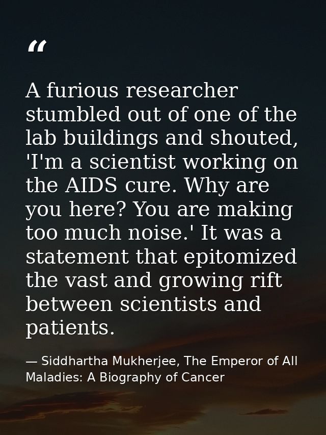 A furious researcher stumbled out of one of the lab buildings and shouted, 'I'm a scientist working on the AIDS cure. Wh — Siddhartha Mukherjee, The Emperor of All Maladies: A Biography of Cancer