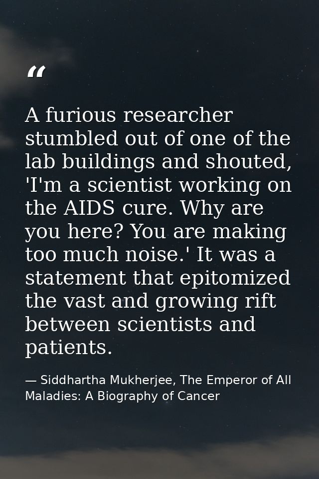 A furious researcher stumbled out of one of the lab buildings and shouted, 'I'm a scientist working on the AIDS cure. Wh — Siddhartha Mukherjee, The Emperor of All Maladies: A Biography of Cancer