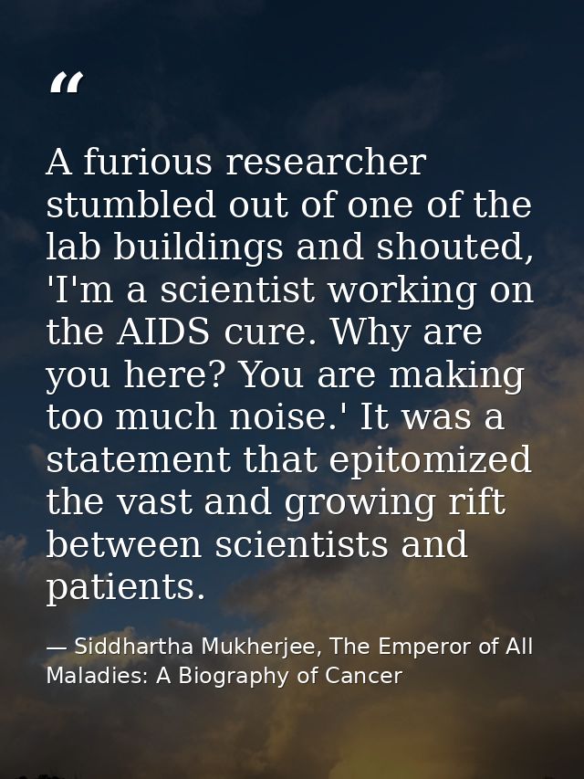 A furious researcher stumbled out of one of the lab buildings and shouted, 'I'm a scientist working on the AIDS cure. Wh — Siddhartha Mukherjee, The Emperor of All Maladies: A Biography of Cancer