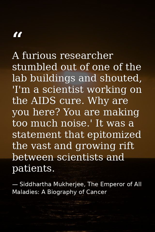 A furious researcher stumbled out of one of the lab buildings and shouted, 'I'm a scientist working on the AIDS cure. Wh — Siddhartha Mukherjee, The Emperor of All Maladies: A Biography of Cancer
