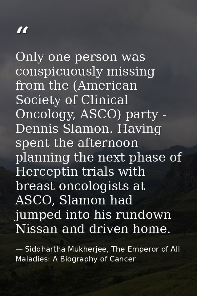 Only one person was conspicuously missing from the (American Society of Clinical Oncology, ASCO) party - Dennis Slamon.  — Siddhartha Mukherjee, The Emperor of All Maladies: A Biography of Cancer