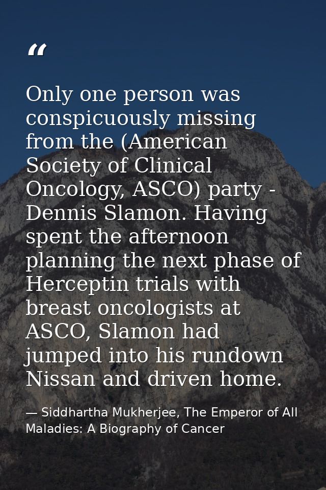 Only one person was conspicuously missing from the (American Society of Clinical Oncology, ASCO) party - Dennis Slamon.  — Siddhartha Mukherjee, The Emperor of All Maladies: A Biography of Cancer