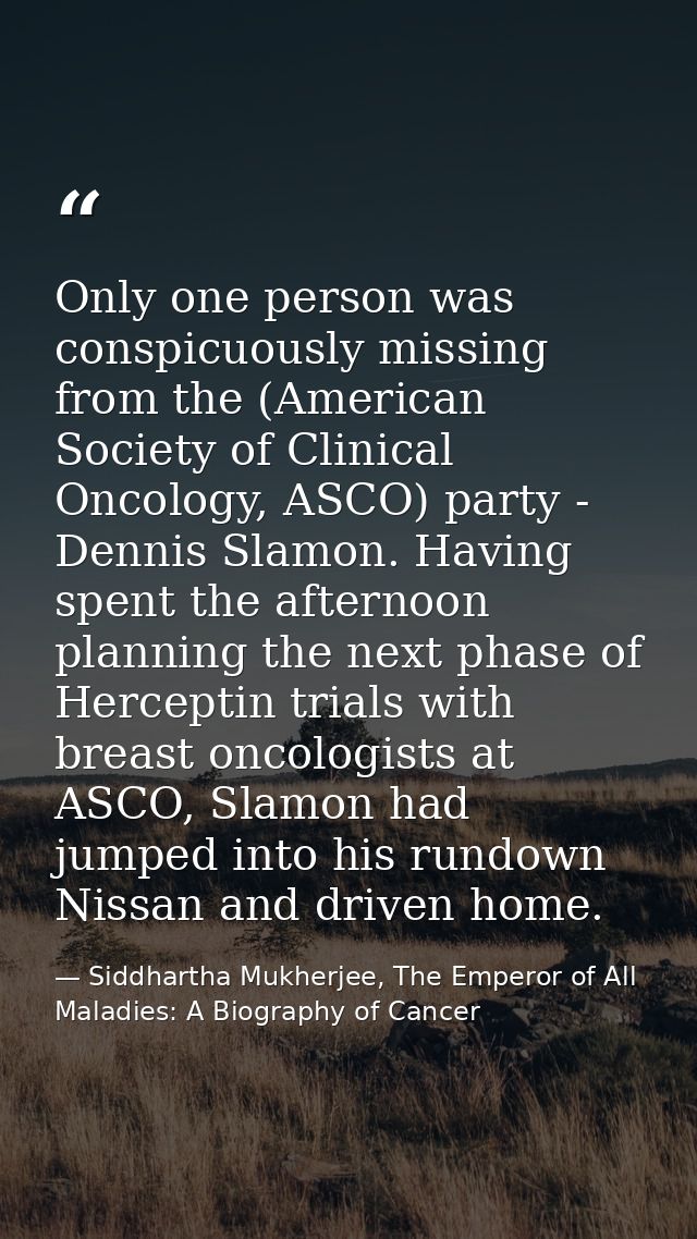 Only one person was conspicuously missing from the (American Society of Clinical Oncology, ASCO) party - Dennis Slamon.  — Siddhartha Mukherjee, The Emperor of All Maladies: A Biography of Cancer
