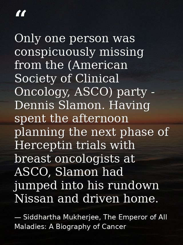 Only one person was conspicuously missing from the (American Society of Clinical Oncology, ASCO) party - Dennis Slamon.  — Siddhartha Mukherjee, The Emperor of All Maladies: A Biography of Cancer
