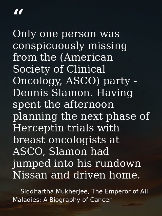 Only one person was conspicuously missing from the (American Society of Clinical Oncology, ASCO) party - Dennis Slamon.  — Siddhartha Mukherjee, The Emperor of All Maladies: A Biography of Cancer