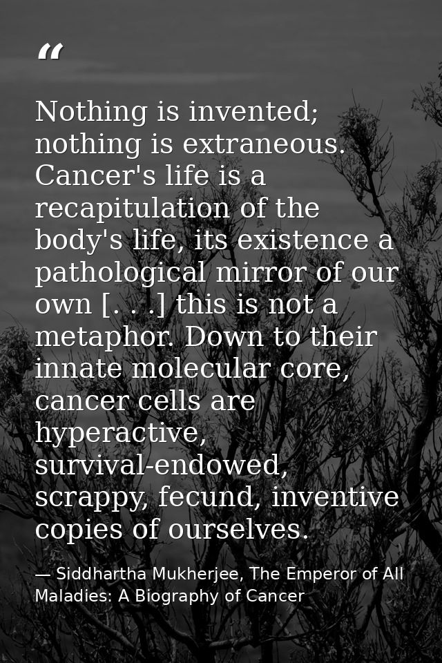 Nothing is invented; nothing is extraneous. Cancer's life is a recapitulation of the body's life, its existence a pathol — Siddhartha Mukherjee, The Emperor of All Maladies: A Biography of Cancer