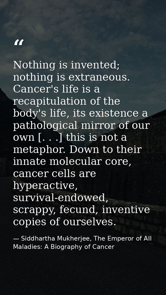 Nothing is invented; nothing is extraneous. Cancer's life is a recapitulation of the body's life, its existence a pathol — Siddhartha Mukherjee, The Emperor of All Maladies: A Biography of Cancer