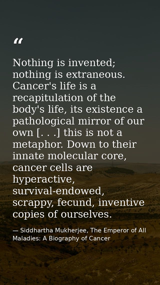Nothing is invented; nothing is extraneous. Cancer's life is a recapitulation of the body's life, its existence a pathol — Siddhartha Mukherjee, The Emperor of All Maladies: A Biography of Cancer