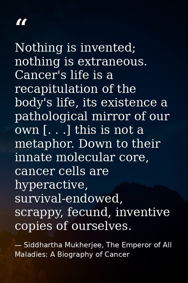 Nothing is invented; nothing is extraneous. Cancer's life is a recapitulation of the body's life, its existence a pathol — Siddhartha Mukherjee, The Emperor of All Maladies: A Biography of Cancer
