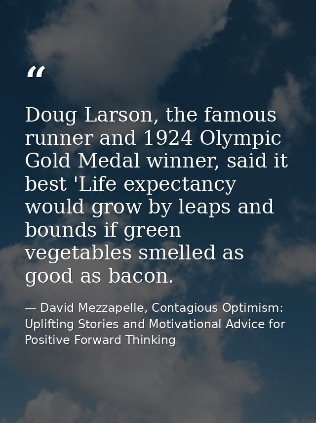 Doug Larson, the famous runner and 1924 Olympic Gold Medal winner, said it best 'Life expectancy would grow by leaps and — David Mezzapelle, Contagious Optimism: Uplifting Stories and Motivational Advice for  Positive Forward Thinking
