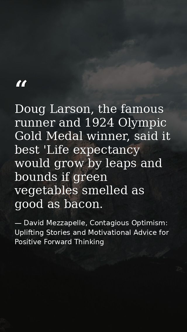 Doug Larson, the famous runner and 1924 Olympic Gold Medal winner, said it best 'Life expectancy would grow by leaps and — David Mezzapelle, Contagious Optimism: Uplifting Stories and Motivational Advice for  Positive Forward Thinking