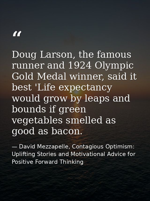 Doug Larson, the famous runner and 1924 Olympic Gold Medal winner, said it best 'Life expectancy would grow by leaps and — David Mezzapelle, Contagious Optimism: Uplifting Stories and Motivational Advice for  Positive Forward Thinking