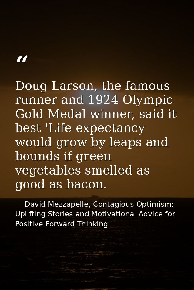 Doug Larson, the famous runner and 1924 Olympic Gold Medal winner, said it best 'Life expectancy would grow by leaps and — David Mezzapelle, Contagious Optimism: Uplifting Stories and Motivational Advice for  Positive Forward Thinking
