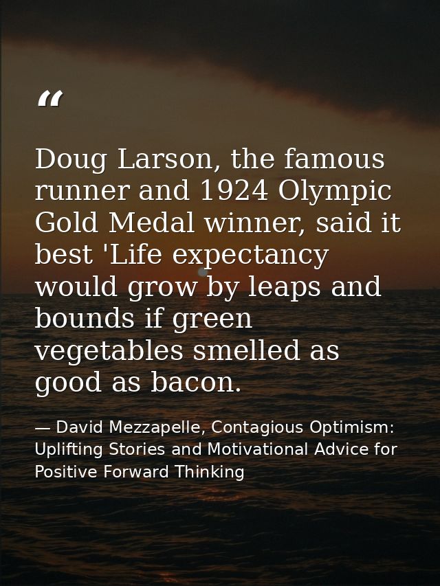 Doug Larson, the famous runner and 1924 Olympic Gold Medal winner, said it best 'Life expectancy would grow by leaps and — David Mezzapelle, Contagious Optimism: Uplifting Stories and Motivational Advice for  Positive Forward Thinking