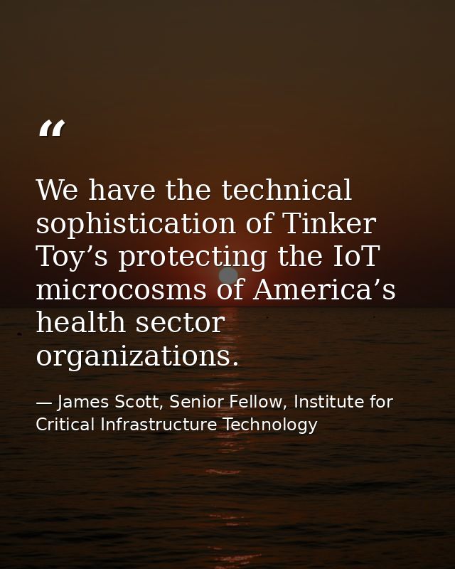 We have the technical sophistication of Tinker Toy’s protecting the IoT microcosms of America’s health sector organizati — James Scott, Senior Fellow, Institute for Critical Infrastructure Technology