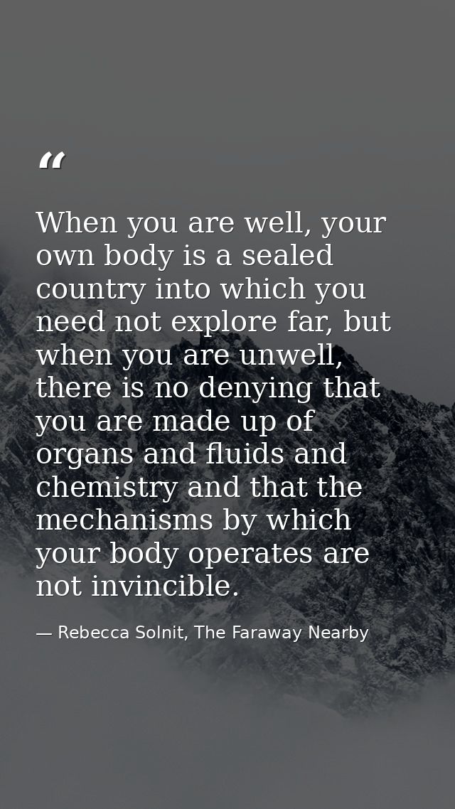 When you are well, your own body is a sealed country into which you need not explore far, but when you are unwell, there — Rebecca Solnit, The Faraway Nearby