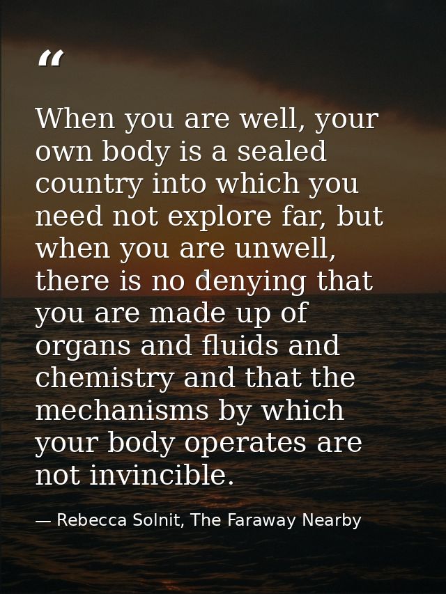 When you are well, your own body is a sealed country into which you need not explore far, but when you are unwell, there — Rebecca Solnit, The Faraway Nearby