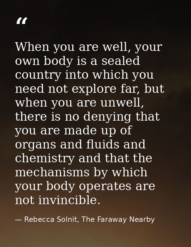 When you are well, your own body is a sealed country into which you need not explore far, but when you are unwell, there — Rebecca Solnit, The Faraway Nearby