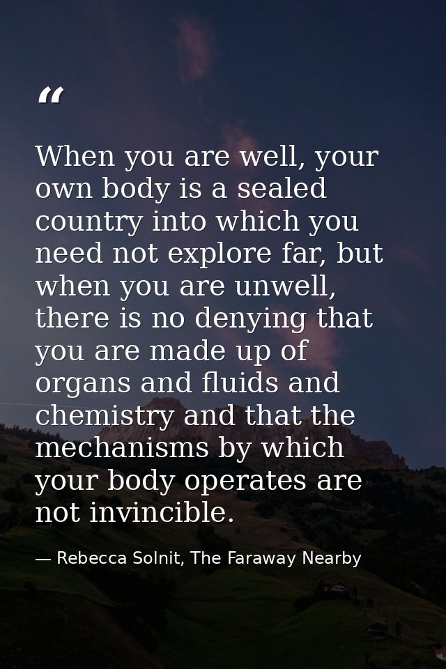 When you are well, your own body is a sealed country into which you need not explore far, but when you are unwell, there — Rebecca Solnit, The Faraway Nearby