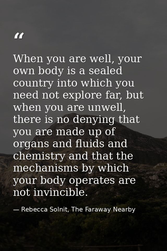When you are well, your own body is a sealed country into which you need not explore far, but when you are unwell, there — Rebecca Solnit, The Faraway Nearby
