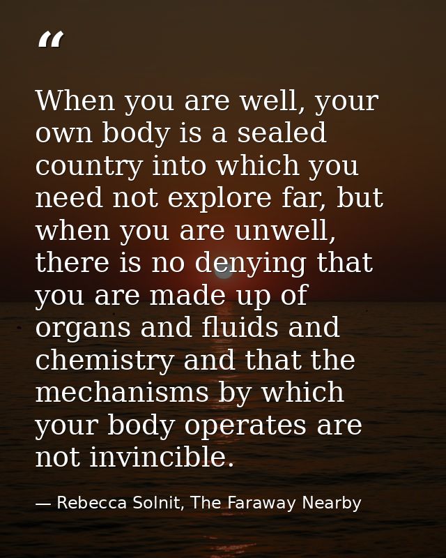 When you are well, your own body is a sealed country into which you need not explore far, but when you are unwell, there — Rebecca Solnit, The Faraway Nearby
