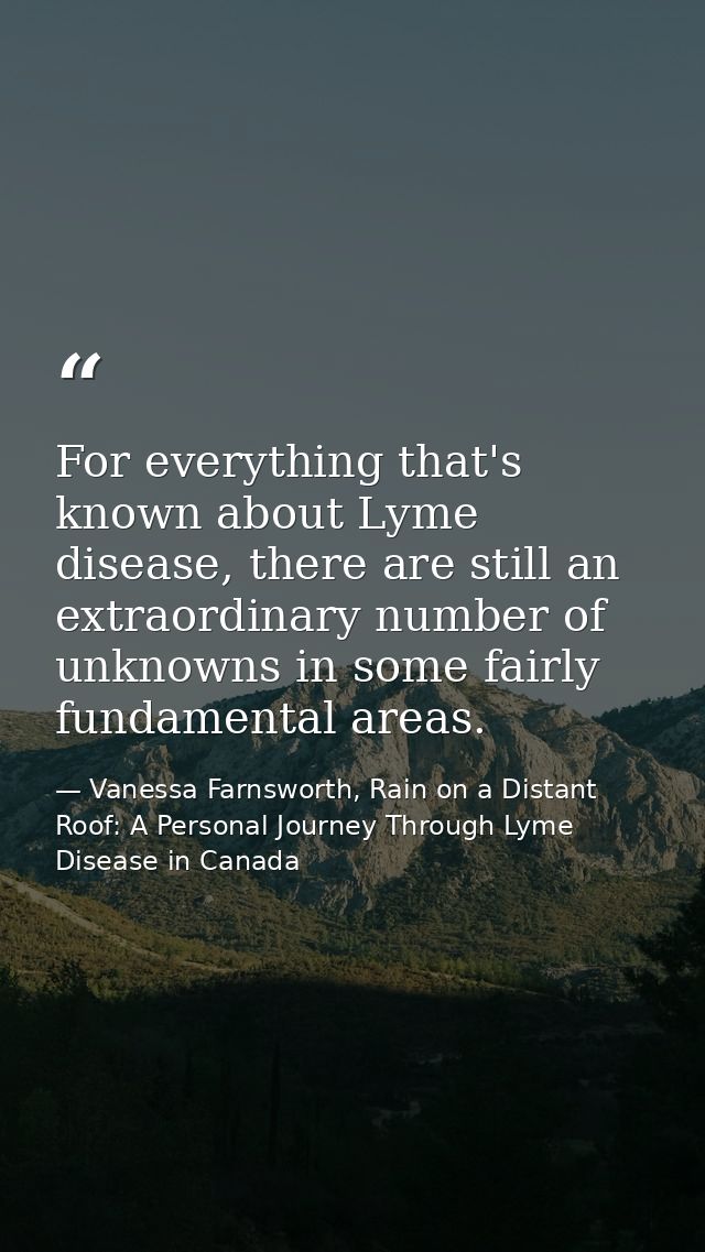 For everything that's known about Lyme disease, there are still an extraordinary number of unknowns in some fairly funda — Vanessa Farnsworth, Rain on a Distant Roof: A Personal Journey Through Lyme Disease in Canada