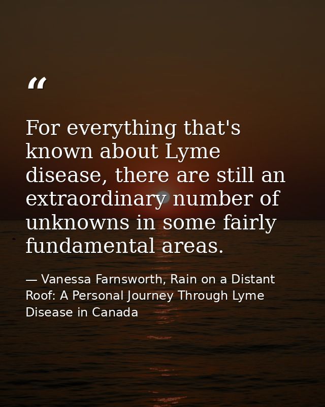 For everything that's known about Lyme disease, there are still an extraordinary number of unknowns in some fairly funda — Vanessa Farnsworth, Rain on a Distant Roof: A Personal Journey Through Lyme Disease in Canada